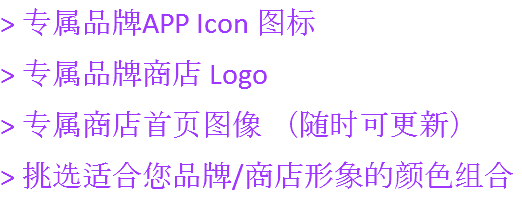 > 专属品牌APP Icon 图标
> 专属品牌商店 Logo
> 专属商店首页图像 （随时可更新）
> 挑选适合您品牌/商店形象的颜色组合